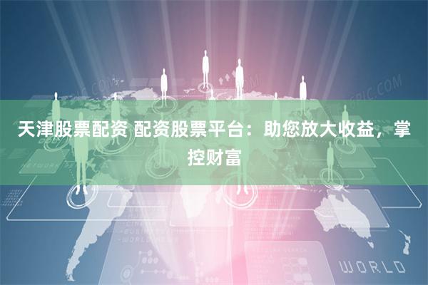 天津股票配资 配资股票平台：助您放大收益，掌控财富