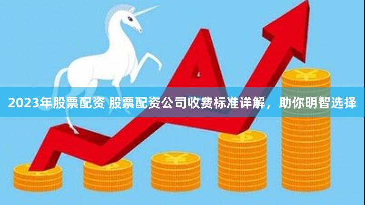 2023年股票配资 股票配资公司收费标准详解，助你明智选择