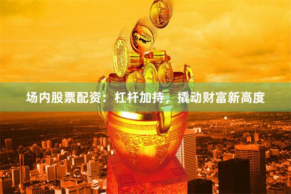 场内股票配资：杠杆加持，撬动财富新高度