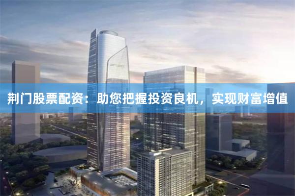 荆门股票配资：助您把握投资良机，实现财富增值